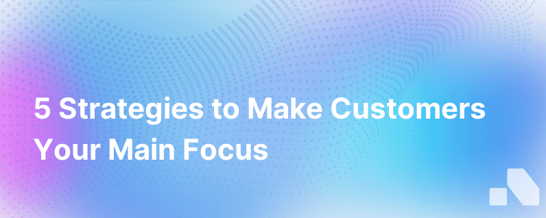 5 Ways To Put Customers Front And Center