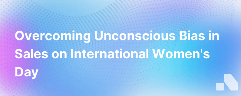 International Womens Day How Sales Teams Can Overcome Unconscious Bias To Better Serve Todays Modern Sales Force
