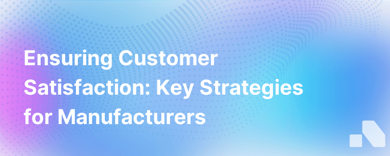 Its Critical For Manufacturers To Keep Their Customers Happy Heres How To Do It