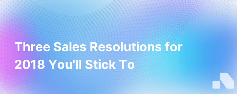 Three Sales Resolutions You Can Make For 2018 And Actually Keep